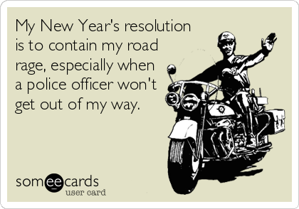My New Year's resolution
is to contain my road
rage, especially when
a police officer won't
get out of my way.