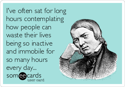 I've often sat for long
hours contemplating
how people can
waste their lives
being so inactive
and immobile for
so many hours
every day...