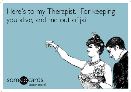 Here's to my Therapist.  For keeping
you alive, and me out of jail.