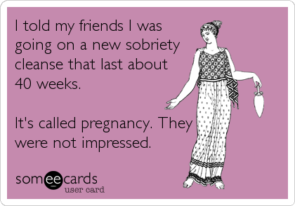 I told my friends I was
going on a new sobriety
cleanse that last about
40 weeks. 

It's called pregnancy. They
were not impressed.