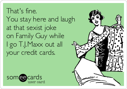 That's fine.
You stay here and laugh 
at that sexist joke 
on Family Guy while 
I go T.J.Maxx out all 
your credit cards.