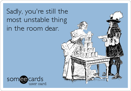 Sadly, you're still the
most unstable thing
in the room dear.