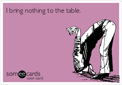 I bring nothing to the table.