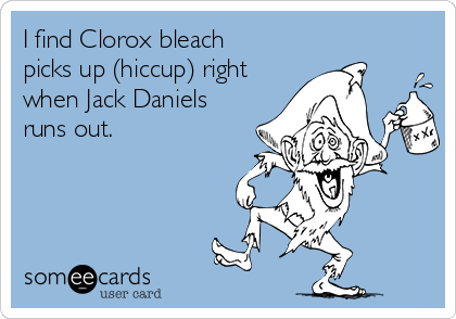 I find Clorox bleach
picks up (hiccup) right 
when Jack Daniels
runs out.