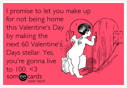 I promise to let you make up
for not being home
this Valentine's Day
by making the
next 60 Valentine's
Days stellar. Yes,
you're gonna li