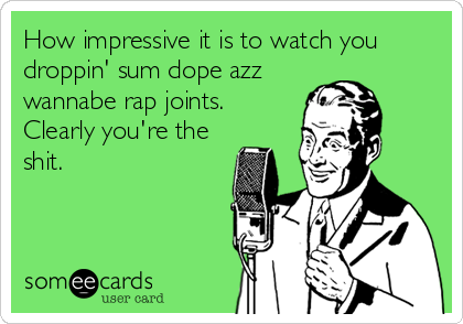 How impressive it is to watch you
droppin' sum dope azz
wannabe rap joints. 
Clearly you're the
shit.