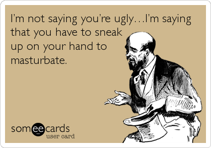 Iâ€™m not saying youâ€™re uglyâ€¦Iâ€™m saying
that you have to sneak
up on your hand to
masturbate.