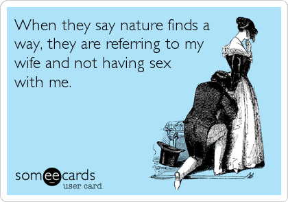 When they say nature finds a
way, they are referring to my
wife and not having sex
with me.