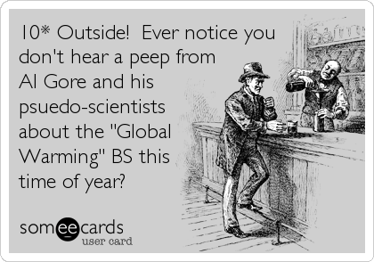 10* Outside!  Ever notice you
don't hear a peep from
Al Gore and his
psuedo-scientists
about the "Global
Warming" BS this
time of year?