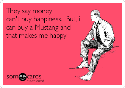 They say money
can't buy happiness.  But, it
can buy a Mustang and
that makes me happy.