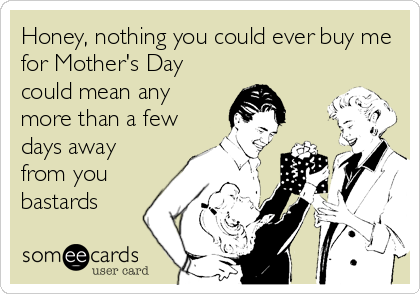 Honey, nothing you could ever buy me
for Mother's Day
could mean any
more than a few
days away
from you
bastards