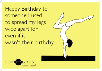 Happy Birthday to
someone I used
to spread my legs
wide apart for
even if it
wasn't their birthday.