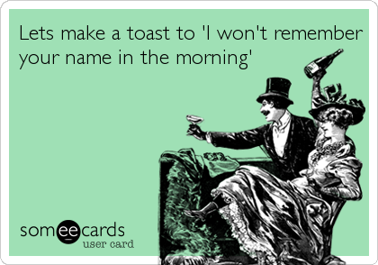 Lets make a toast to 'I won't remember
your name in the morning'