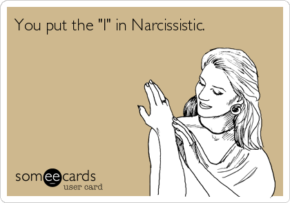 You put the "I" in Narcissistic.
