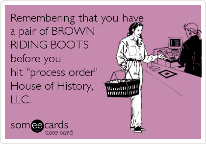 Remembering that you have 
a pair of BROWN
RIDING BOOTS
before you
hit "process order"
House of History,
LLC.