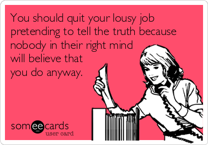 You should quit your lousy job
pretending to tell the truth because
nobody in their right mind
will believe that
you do anyway.