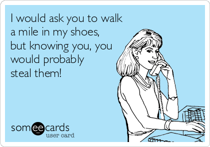 I would ask you to walk
a mile in my shoes, 
but knowing you, you
would probably 
steal them!