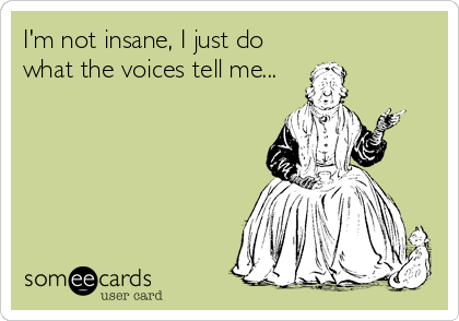 I'm not insane, I just do
what the voices tell me...