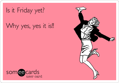 Is it Friday yet?

Why yes, yes it is!!