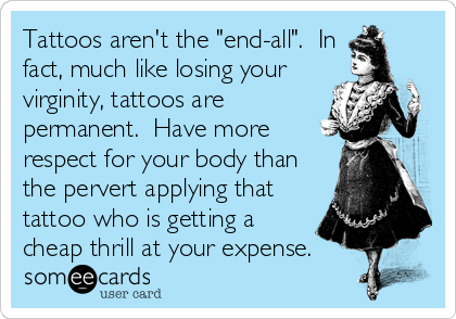 Tattoos aren't the "end-all".  In
fact, much like losing your
virginity, tattoos are
permanent.  Have more
respect for your body than
the pervert applying that
tattoo who is getting a
cheap thrill at your expense.