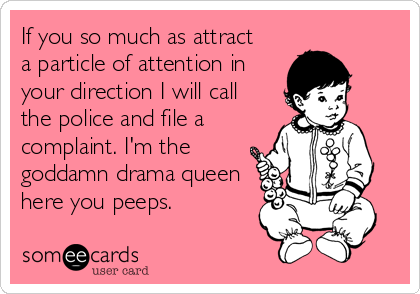 If you so much as attract 
a particle of attention in
your direction I will call
the police and file a
complaint. I'm the
goddamn drama queen
here you peeps.