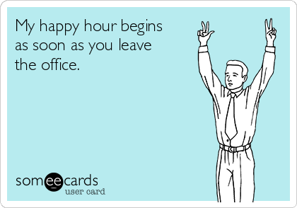 My happy hour begins 
as soon as you leave 
the office.