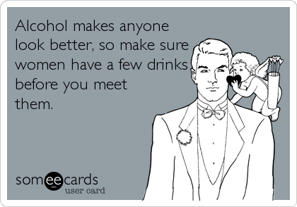 Alcohol makes anyone
look better, so make sure
women have a few drinks
before you meet
them.