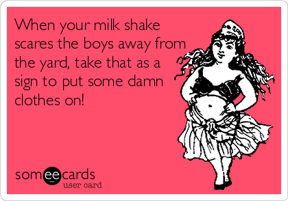 When your milk shake
scares the boys away from
the yard, take that as a
sign to put some damn
clothes on!