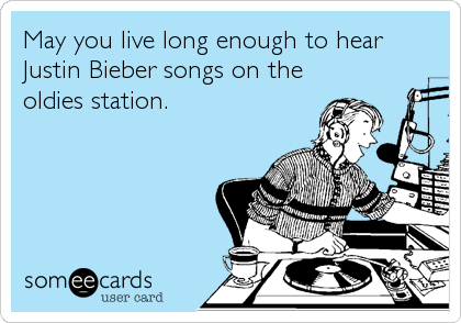 May you live long enough to hear
Justin Bieber songs on the
oldies station.