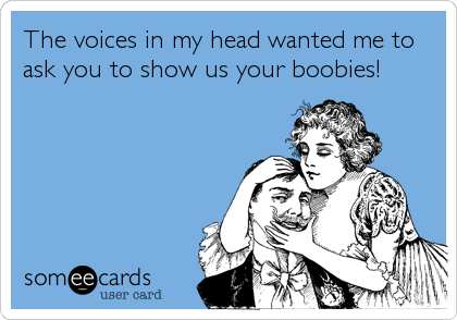 The voices in my head wanted me to
ask you to show us your boobies!