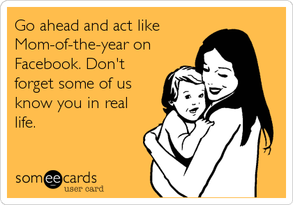 Go ahead and act like
Mom-of-the-year on
Facebook. Don't
forget some of us
know you in real
life.