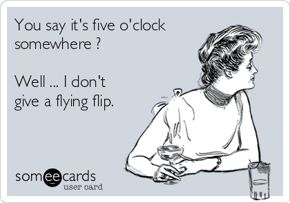 You say it's five o'clock
somewhere ?

Well ... I don't
give a flying flip. 