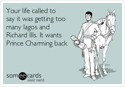 Your life called to 
say it was getting too
many Iagos and
Richard IIIs. It wants
Prince Charming back