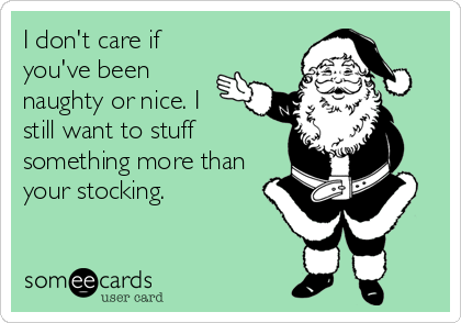 I don't care if
you've been
naughty or nice. I
still want to stuff
something more than
your stocking.
