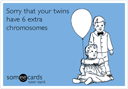 Sorry that your twins
have 6 extra 
chromosomes