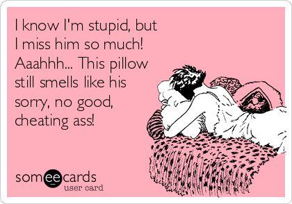 I know I'm stupid, but
I miss him so much!
Aaahhh... This pillow
still smells like his
sorry, no good,
cheating ass!