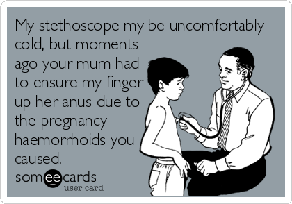 My stethoscope my be uncomfortably
cold, but moments
ago your mum had
to ensure my finger
up her anus due to
the pregnancy
haemorrhoids you
caused.