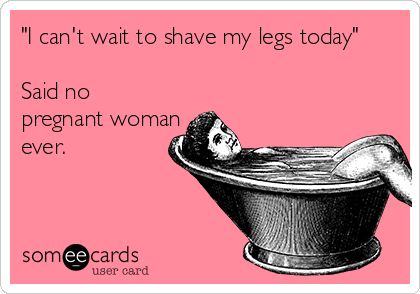 "I can't wait to shave my legs today"

Said no
pregnant woman
ever.