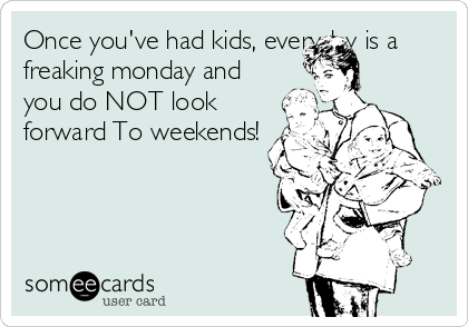 Once you've had kids, everyday is a
freaking monday and
you do NOT look
forward To weekends!