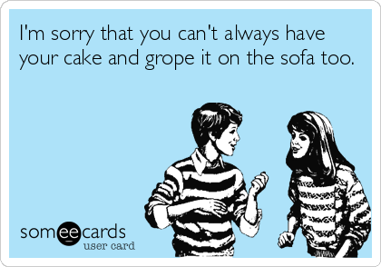 I'm sorry that you can't always have
your cake and grope it on the sofa too.