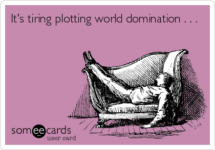 It's tiring plotting world domination . . .