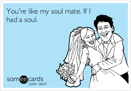 You're like my soul mate. If I
had a soul.