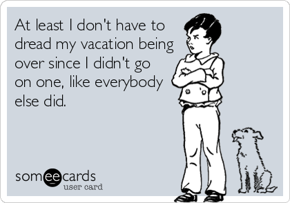 At least I don't have todread my vacation beingover since I didn't goon one, like everybodyelse did.