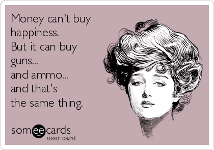 Money can't buy
happiness. 
But it can buy 
guns...
and ammo...
and that's 
the same thing.