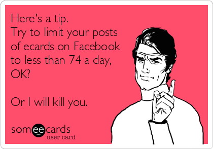 Here's a tip.
Try to limit your posts
of ecards on Facebook
to less than 74 a day,
OK?

Or I will kill you.