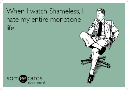 When I watch Shameless, I
hate my entire monotone
life.