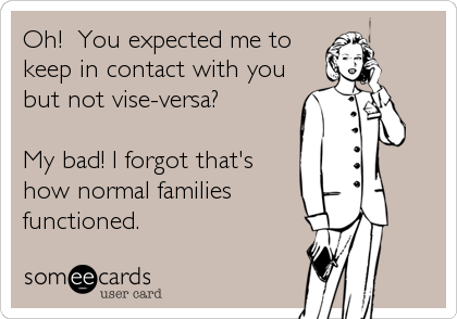 Oh!  You expected me to
keep in contact with you
but not vise-versa?

My bad! I forgot that's
how normal families 
functioned.