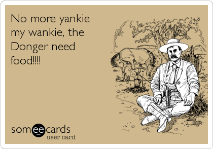No more yankie
my wankie, the
Donger need
food!!!!