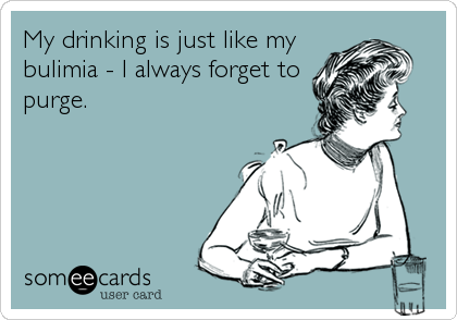My drinking is just like my
bulimia - I always forget to
purge.