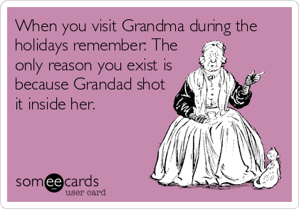 When you visit Grandma during the
holidays remember: The
only reason you exist is
because Grandad shot
it inside her.